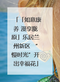 「如意康养 漫享陇原」乐居兰州新区 “慢时光”开出幸福花