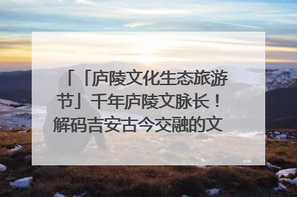 「庐陵文化生态旅游节」千年庐陵文脉长！解码吉安古今交融的文化图谱（图）