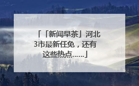 「新闻早茶」河北3市最新任免，还有这些热点……