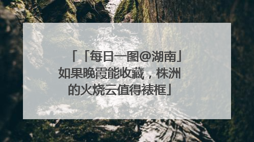 「每日一图@湖南」如果晚霞能收藏，株洲的火烧云值得裱框