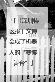 「深圳特区报」文博会成了机器人的“赛博舞台”