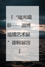 “琉光璃彩——淄博琉璃艺术展”即将展出