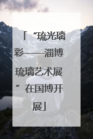 “琉光璃彩——淄博琉璃艺术展”在国博开展