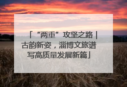 “两重”攻坚之路｜古韵新姿，淄博文旅谱写高质量发展新篇