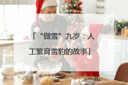 “傲雪”九岁：人工繁育雪豹的故事