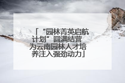 “园林菁英启航计划”圆满结营 为云南园林人才培养注入强劲动力