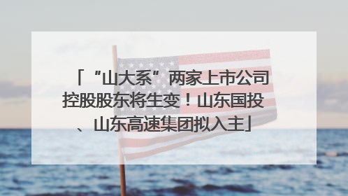 “山大系”两家上市公司控股股东将生变！山东国投、山东高速集团拟入主