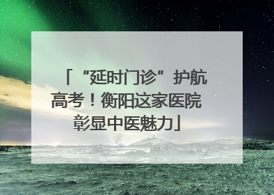 “延时门诊”护航高考！衡阳这家医院彰显中医魅力