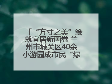 “方寸之美”绘就宜居新画卷 兰州市城关区40余小游园成市民“绿色福利”打卡地