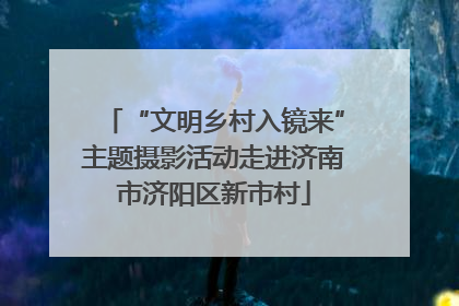 “文明乡村入镜来”主题摄影活动走进济南市济阳区新市村