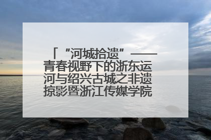 “河城拾遗”——青春视野下的浙东运河与绍兴古城之非遗掠影暨浙江传媒学院小学期来绍