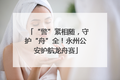 “警”紧相随，守护“舟”全！永州公安护航龙舟赛