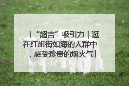 “超吉”吸引力｜逛在红旗街如海的人群中，感受珍贵的烟火气