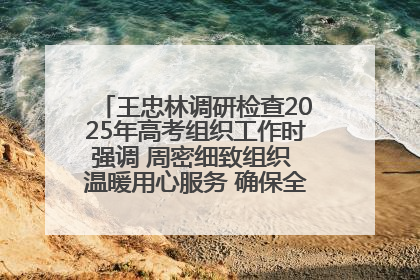 王忠林调研检查2025年高考组织工作时强调 周密细致组织 温暖用心服务 确保全省高考安全有序顺利