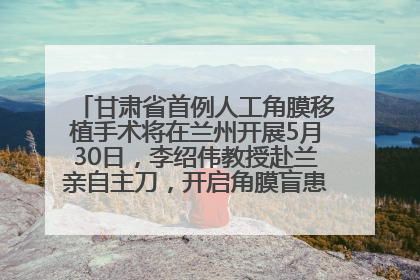 甘肃省首例人工角膜移植手术将在兰州开展5月30日，李绍伟教授赴兰亲自主刀，开启角膜盲患者复明新纪元