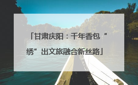 甘肃庆阳：千年香包“绣”出文旅融合新丝路