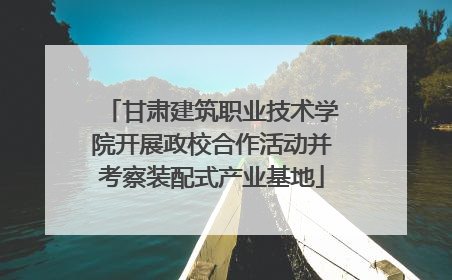 甘肃建筑职业技术学院开展政校合作活动并考察装配式产业基地