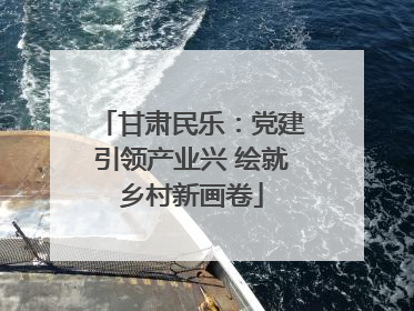 甘肃民乐：党建引领产业兴 绘就乡村新画卷