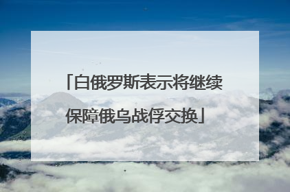 白俄罗斯表示将继续保障俄乌战俘交换