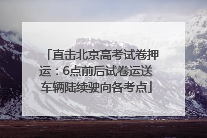 直击北京高考试卷押运：6点前后试卷运送车辆陆续驶向各考点