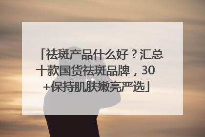 祛斑产品什么好？汇总十款国货祛斑品牌，30+保持肌肤嫩亮严选