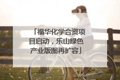 福华化学合资项目启动，乐山绿色产业版图再扩容