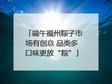 端午福州粽子市场有创意 品类多口味更放“粽”