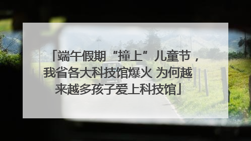 端午假期“撞上”儿童节，我省各大科技馆爆火 为何越来越多孩子爱上科技馆