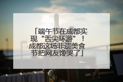 端午节在成都实现“舌尖环游”！成都这场非遗美食节把网友馋哭了