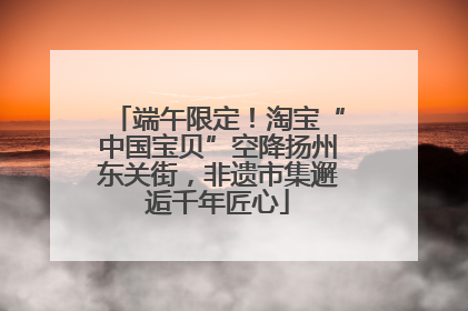 端午限定！淘宝“中国宝贝”空降扬州东关街，非遗市集邂逅千年匠心