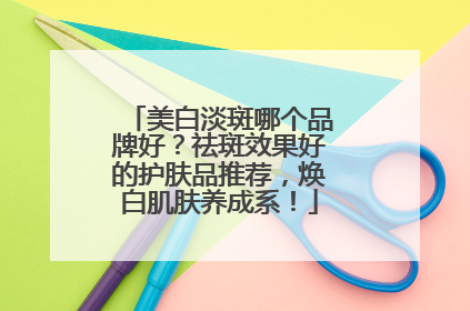 美白淡斑哪个品牌好？祛斑效果好的护肤品推荐，焕白肌肤养成系！