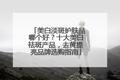 美白淡斑护肤品哪个好？十大美白祛斑产品，去黄提亮品牌选购指南