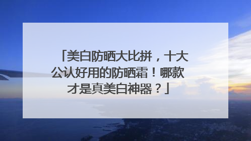 美白防晒大比拼，十大公认好用的防晒霜！哪款才是真美白神器？