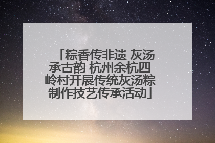粽香传非遗 灰汤承古韵 杭州余杭四岭村开展传统灰汤粽制作技艺传承活动