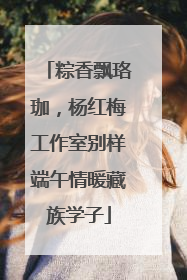 粽香飘珞珈，杨红梅工作室别样端午情暖藏族学子