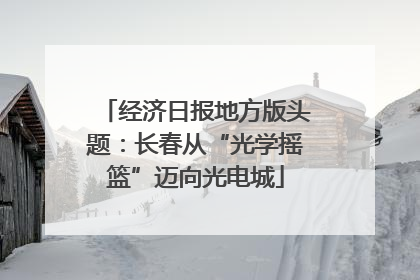 经济日报地方版头题：长春从“光学摇篮”迈向光电城