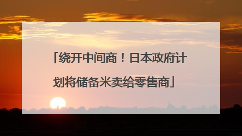 绕开中间商！日本政府计划将储备米卖给零售商