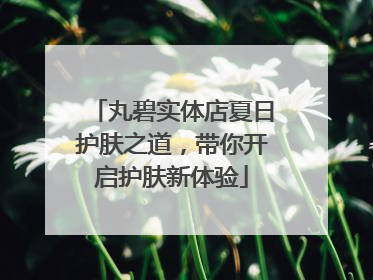 丸碧实体店夏日护肤之道，带你开启护肤新体验