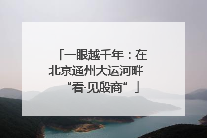 一眼越千年：在北京通州大运河畔“看·见殷商”