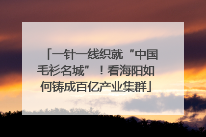 一针一线织就“中国毛衫名城”！看海阳如何铸成百亿产业集群
