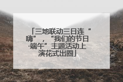 三地联动三日连“嗨”，“我们的节日·端午”主题活动上演花式出圈
