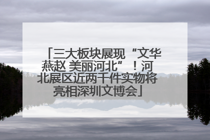 三大板块展现“文华燕赵 美丽河北”！河北展区近两千件实物将亮相深圳文博会