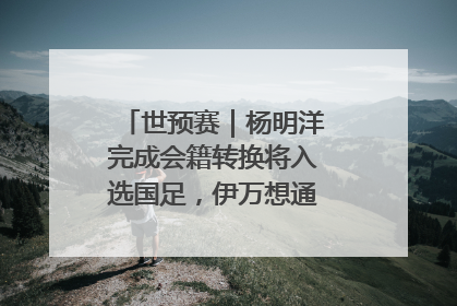 世预赛｜杨明洋完成会籍转换将入选国足，伊万想通了要打双后腰？