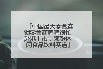 中国最大零食连锁零售商鸣鸣很忙赴港上市，领跑休闲食品饮料赛道