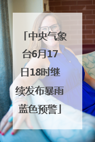 中央气象台6月17日18时继续发布暴雨蓝色预警