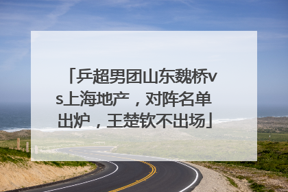 乒超男团山东魏桥vs上海地产，对阵名单出炉，王楚钦不出场