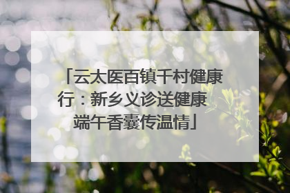 云太医百镇千村健康行：新乡义诊送健康 端午香囊传温情