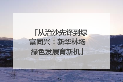从治沙先锋到绿富同兴：新华林场绿色发展育新机