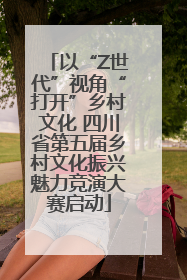 以“Z世代”视角“打开”乡村文化 四川省第五届乡村文化振兴魅力竞演大赛启动