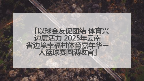 以球会友促团结 体育兴边展活力 2025年云南省边境幸福村体育嘉年华三人篮球赛圆满收官